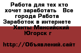 Работа для тех кто хочет заработать - Все города Работа » Заработок в интернете   . Ханты-Мансийский,Югорск г.